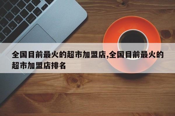 全国目前最火的超市加盟店,全国目前最火的超市加盟店排名